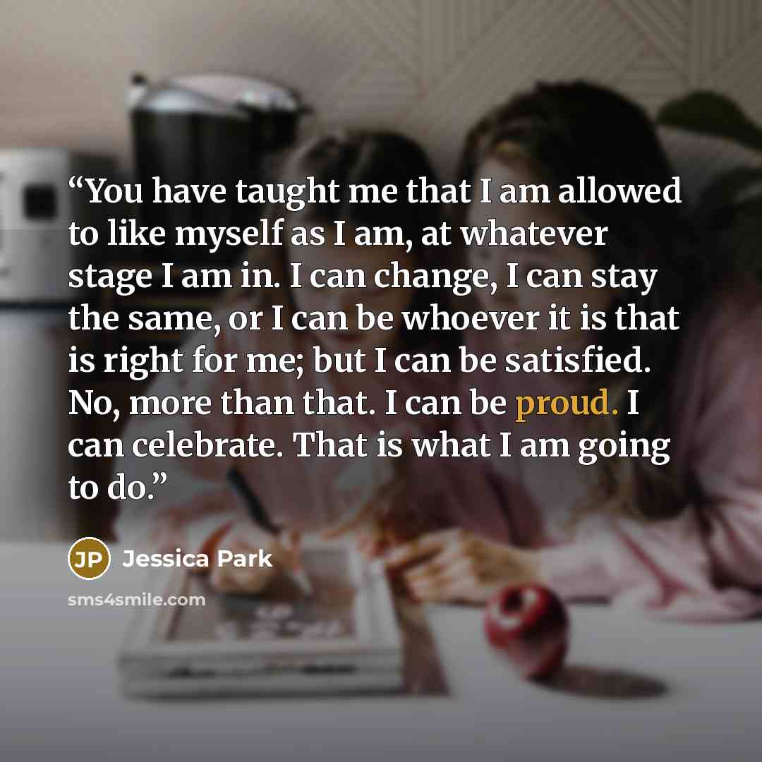 “You have taught me that I am allowed to like myself as I am, at whatever stage I am in. I can change, I can stay the same, or I can be whoever it is that is right for me; but I can be satisfied. No, more than that. I can be proud. I can celebrate. That is what I am going to do.” quote by Jessica Park