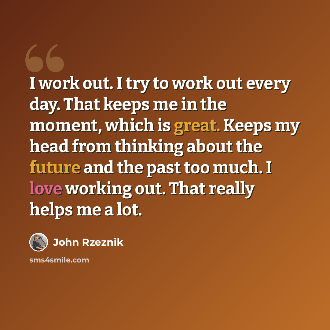 “I work out. I try to work out every day. That keeps me in the moment, which is great. Keeps my head from thinking about the future and the past too much. I love working out. That really helps me a lot.” quote by John Rzeznik
