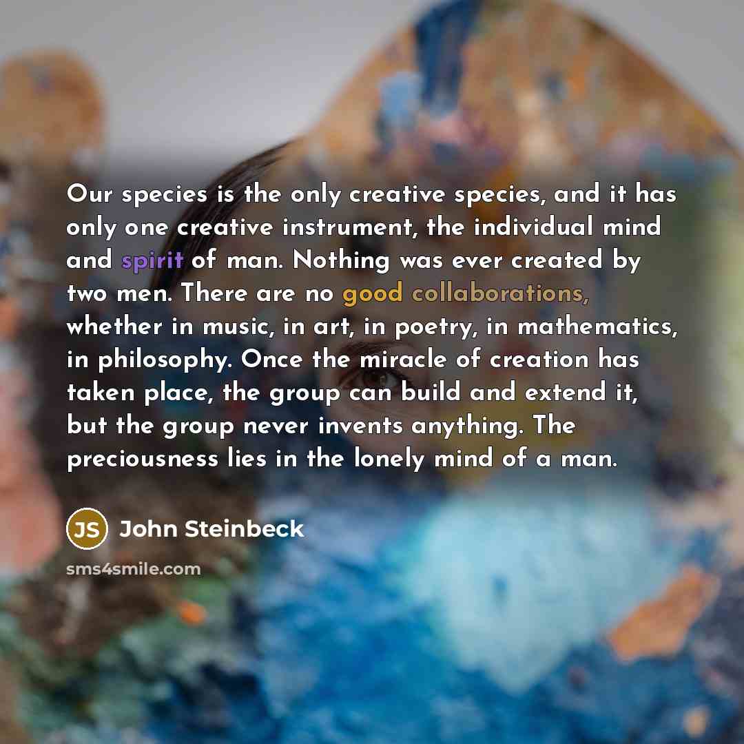 “Our species is the only creative species, and it has only one creative instrument, the individual mind and spirit of man. Nothing was ever created by two men. There are no good collaborations, whether in music, in art, in poetry, in mathematics, in philosophy. Once the miracle of creation has…” quote by John Steinbeck