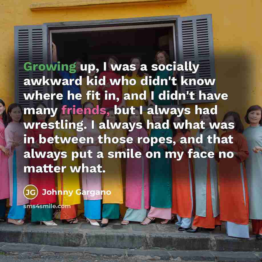 “Growing up, I was a socially awkward kid who didn't know where he fit in, and I didn't have many friends, but I always had wrestling. I always had what was in between those ropes, and that always put a smile on my face no matter what.” quote by Johnny Gargano