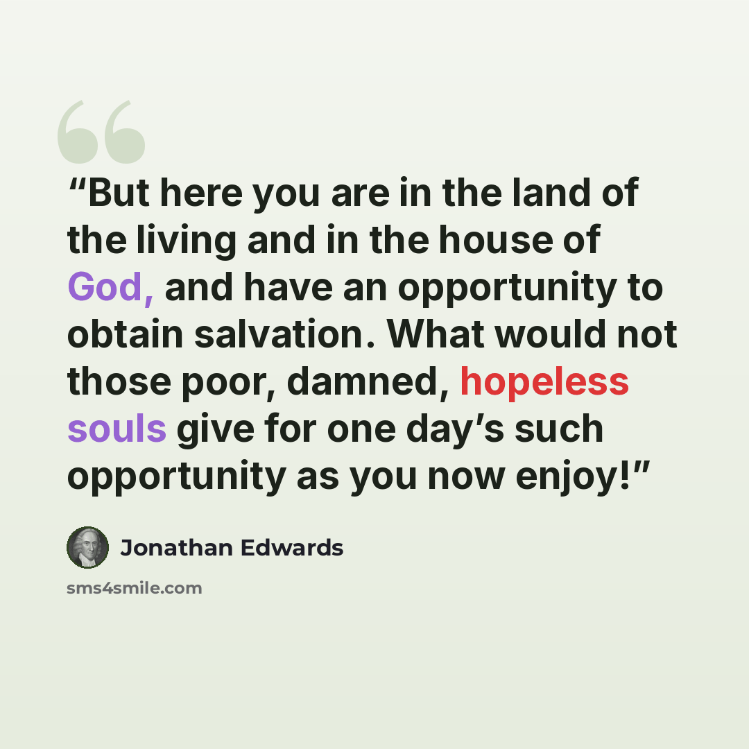 “But here you are in the land of the living and in the house of God, and have an opportunity to obtain salvation. What would not those poor, damned, hopeless souls give for one day’s such opportunity as you now enjoy!” quote by Jonathan Edwards