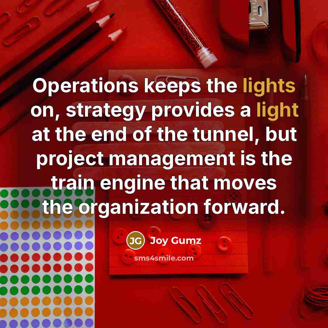 “Operations keeps the lights on, strategy provides a light at the end of the tunnel, but project management is the train engine that moves the organization forward.” quote by Joy Gumz
