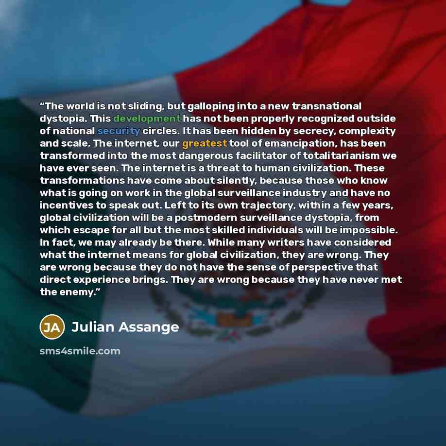 “The world is not sliding, but galloping into a new transnational dystopia. This development has not been properly recognized outside of national security circles. It has been hidden by secrecy, complexity and scale. The internet, our greatest tool of emancipation, has been transformed into the…” quote by Julian Assange
