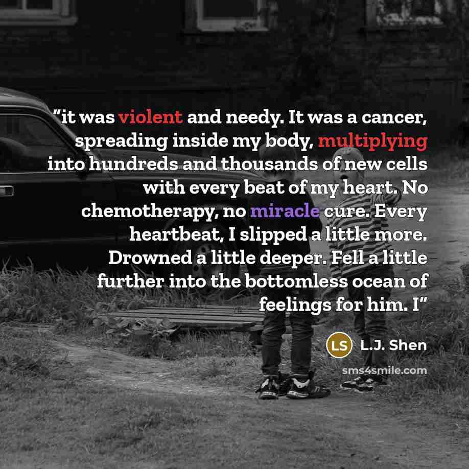 “it was violent and needy. It was a cancer, spreading inside my body, multiplying into hundreds and thousands of new cells with every beat of my heart. No chemotherapy, no miracle cure. Every heartbeat, I slipped a little more. Drowned a little deeper. Fell a little further into the bottomless…” quote by L.J. Shen