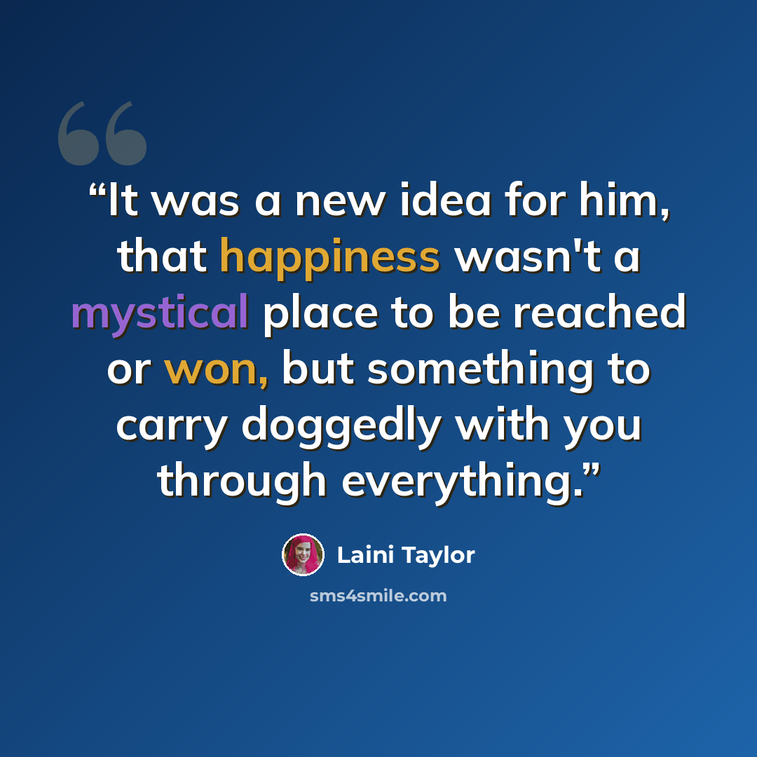 “It was a new idea for him, that happiness wasn't a mystical place to be reached or won, but something to carry doggedly with you through everything.” quote by Laini Taylor