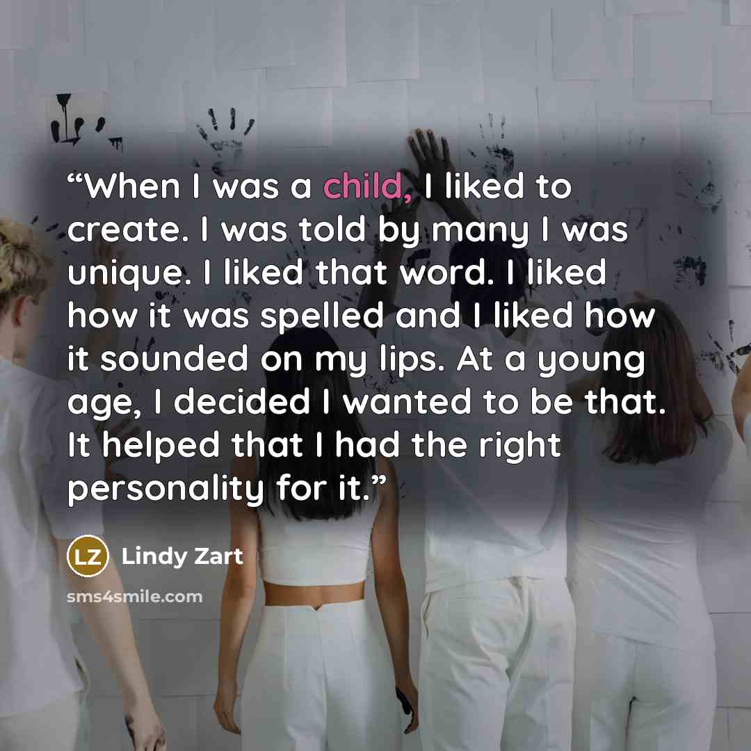 “When I was a child, I liked to create. I was told by many I was unique. I liked that word. I liked how it was spelled and I liked how it sounded on my lips. At a young age, I decided I wanted to be that. It helped that I had the right personality for it.” quote by Lindy Zart