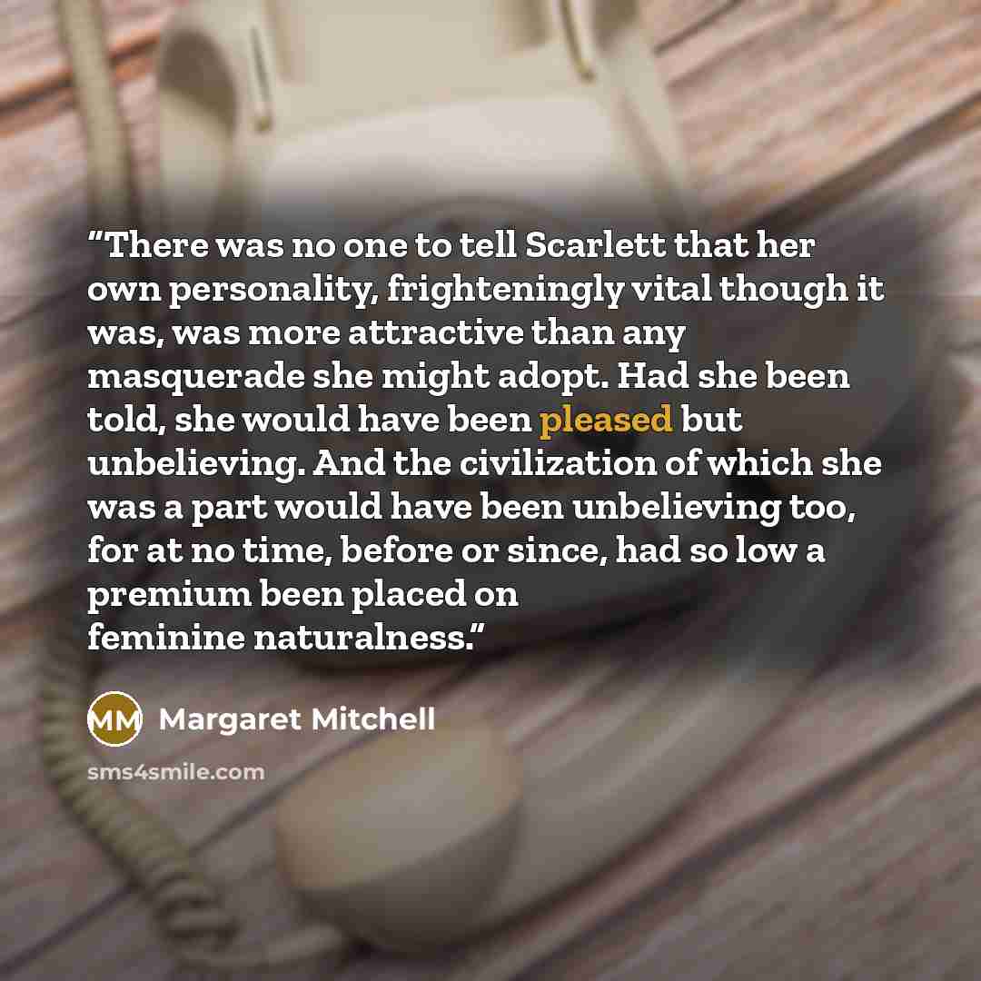 “There was no one to tell Scarlett that her own personality, frighteningly vital though it was, was more attractive than any masquerade she might adopt. Had she been told, she would have been pleased but unbelieving. And the civilization of which she was a part would have been unbelieving too, for…” quote by Margaret Mitchell