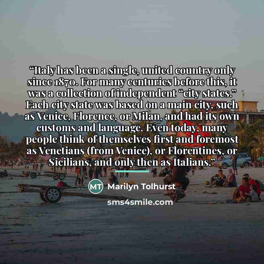 “Italy has been a single, united country only since 1870. For many centuries before this, it was a collection of independent “city states.” Each city state was based on a main city, such as Venice, Florence, or Milan, and had its own customs and language. Even today, many people think of themselves…” quote by Marilyn Tolhurst