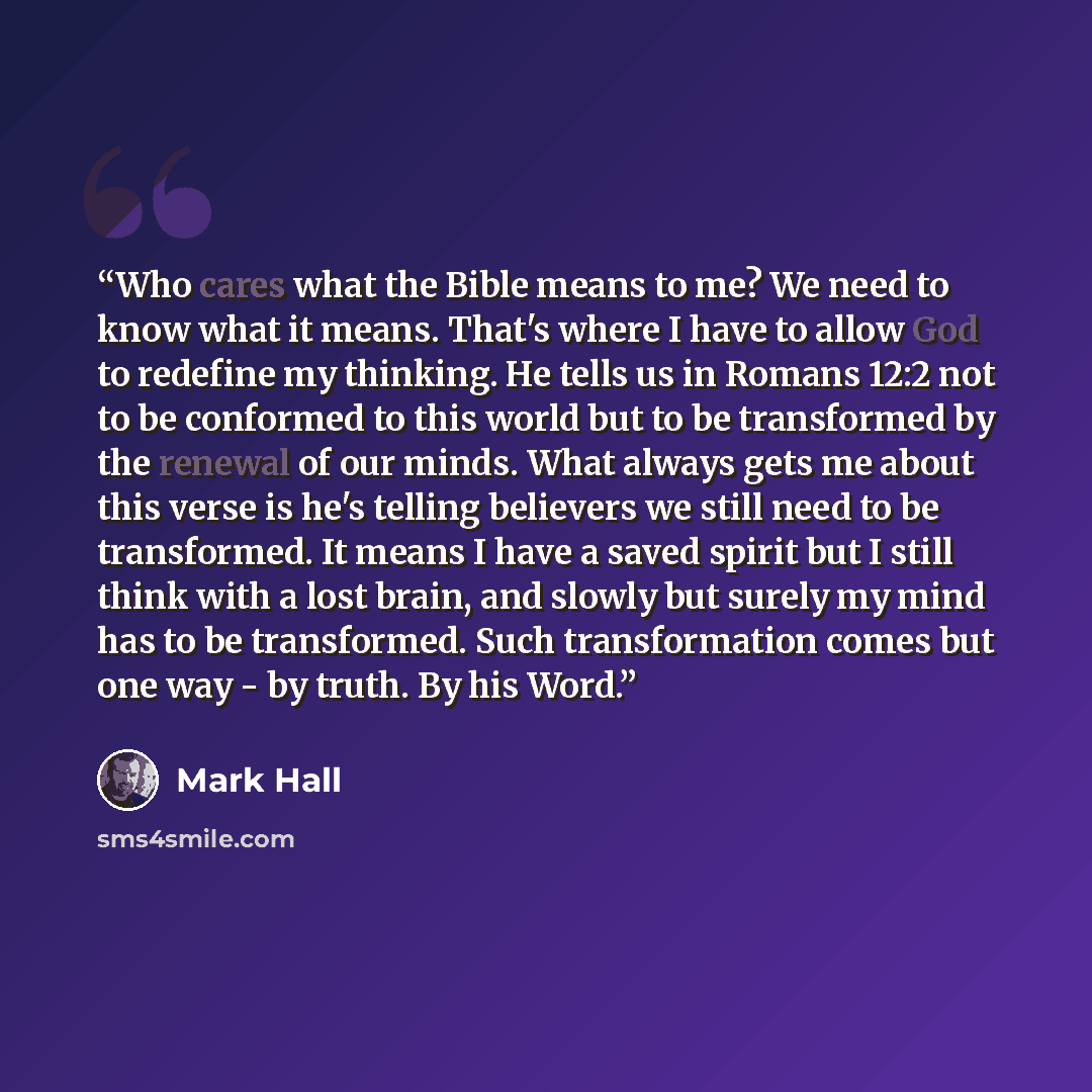 “Who cares what the Bible means to me? We need to know what it means. That's where I have to allow God to redefine my thinking. He tells us in Romans 12:2 not to be conformed to this world but to be transformed by the renewal of our minds. What always gets me about this verse is he's telling…” quote by Mark Hall