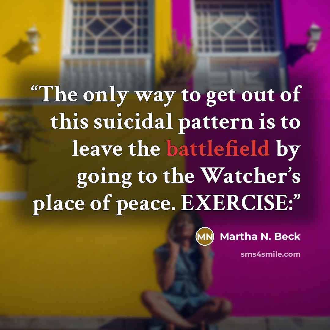 “The only way to get out of this suicidal pattern is to leave the battlefield by going to the Watcher’s place of peace. EXERCISE:” quote by Martha N. Beck