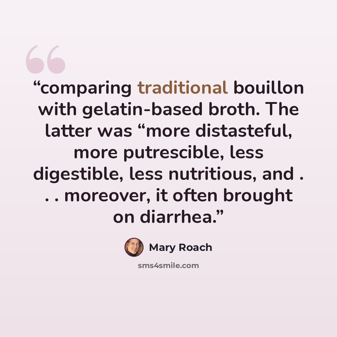 “comparing traditional bouillon with gelatin-based broth. The latter was “more distasteful, more putrescible, less digestible, less nutritious, and . . . moreover, it often brought on diarrhea.” quote by Mary Roach