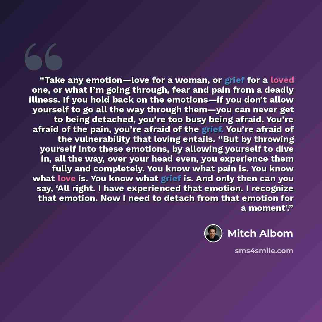 “Take any emotion—love for a woman, or grief for a loved one, or what I’m going through, fear and pain from a deadly illness. If you hold back on the emotions—if you don’t allow yourself to go all the way through them—you can never get to being detached, you’re too busy being afraid. You’re afraid…” quote by Mitch Albom