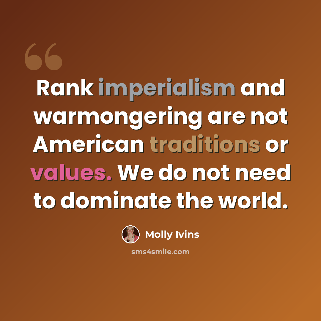 “Rank imperialism and warmongering are not American traditions or values. We do not need to dominate the world.” quote by Molly Ivins