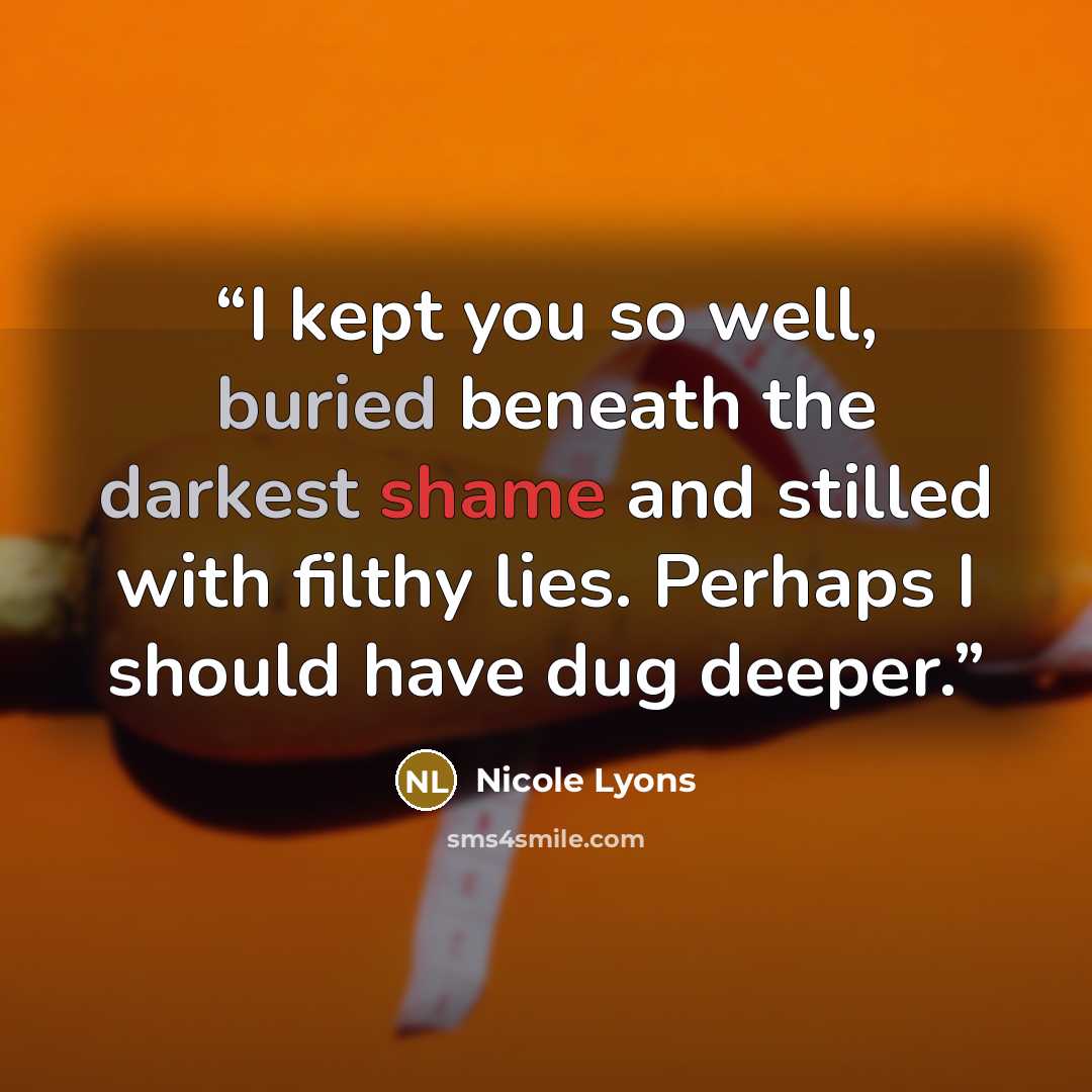 “I kept you so well, buried beneath the darkest shame and stilled with filthy lies. Perhaps I should have dug deeper.” quote by Nicole Lyons
