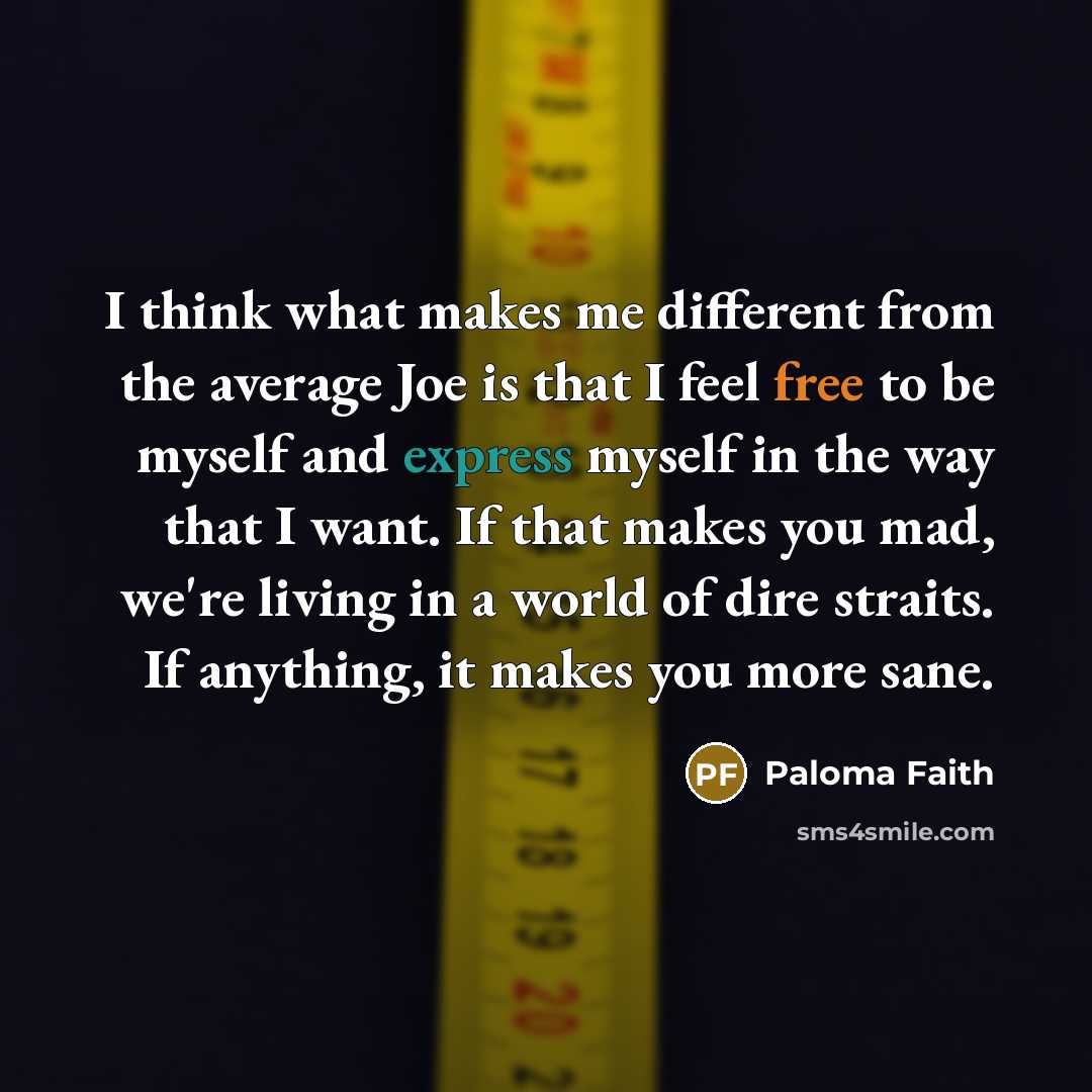 “I think what makes me different from the average Joe is that I feel free to be myself and express myself in the way that I want. If that makes you mad, we're living in a world of dire straits. If anything, it makes you more sane.” quote by Paloma Faith