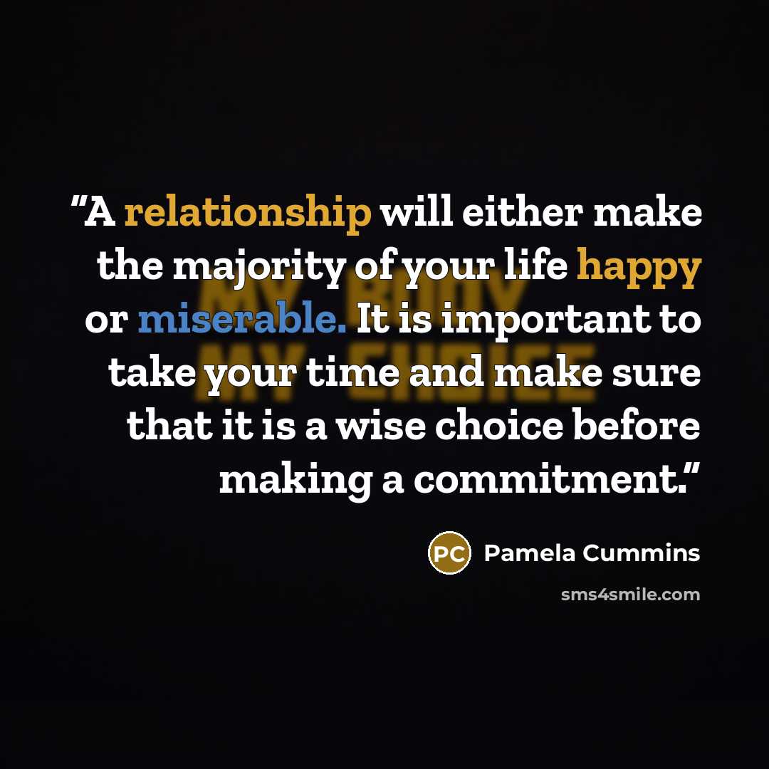 “A relationship will either make the majority of your life happy or miserable. It is important to take your time and make sure that it is a wise choice before making a commitment.” quote by Pamela Cummins