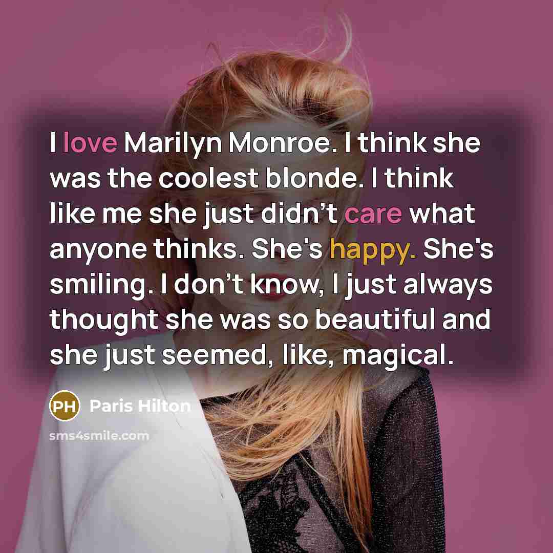 “I love Marilyn Monroe. I think she was the coolest blonde. I think like me she just didn't care what anyone thinks. She's happy. She's smiling. I don't know, I just always thought she was so beautiful and she just seemed, like, magical.” quote by Paris Hilton