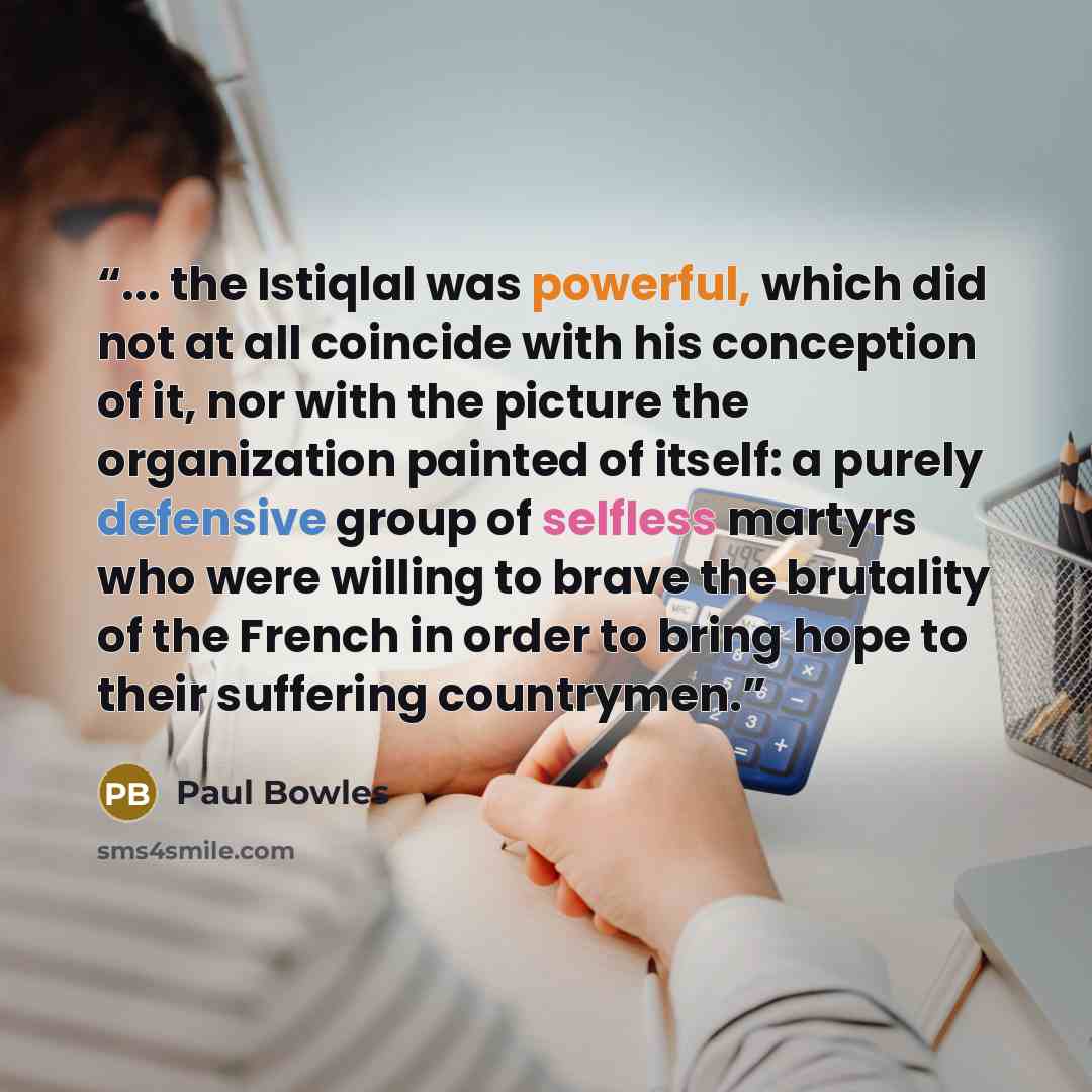 “... the Istiqlal was powerful, which did not at all coincide with his conception of it, nor with the picture the organization painted of itself: a purely defensive group of selfless martyrs who were willing to brave the brutality of the French in order to bring hope to their suffering countrymen.” quote by Paul Bowles