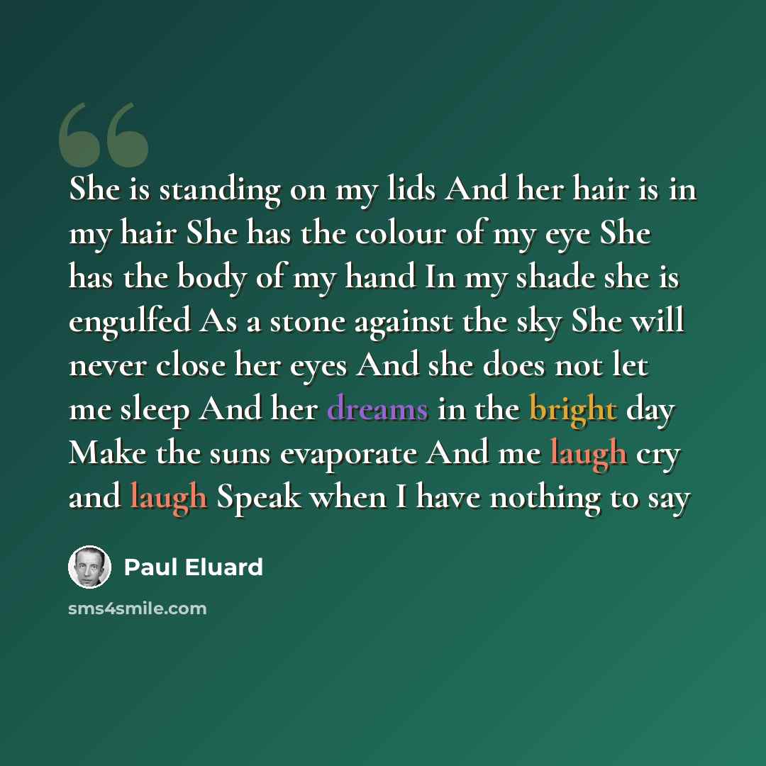 “She is standing on my lids And her hair is in my hair She has the colour of my eye She has the body of my hand In my shade she is engulfed As a stone against the sky She will never close her eyes And she does not let me sleep And her dreams in the bright day Make the suns evaporate And me laugh…” quote by Paul Eluard