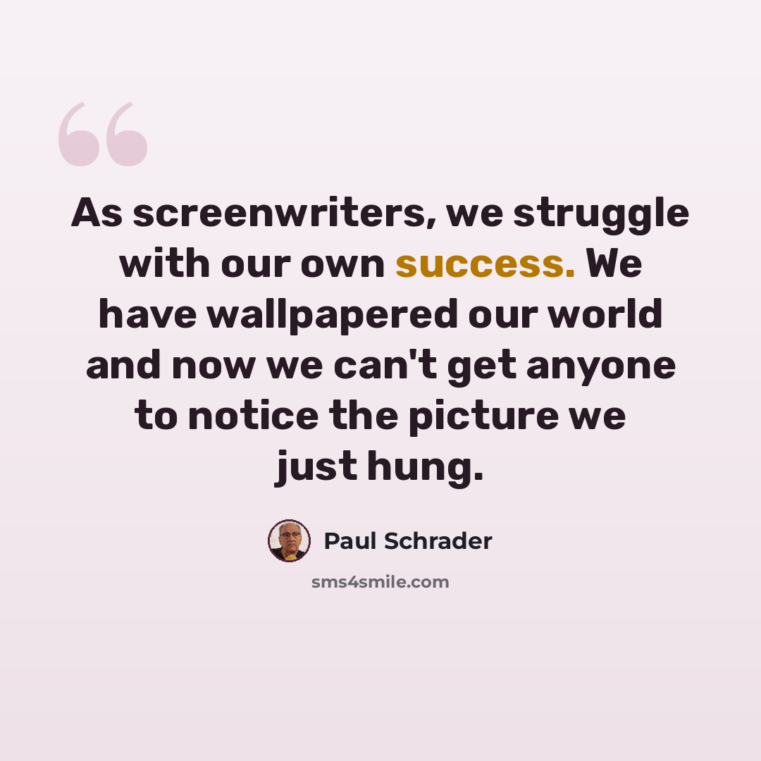 “As screenwriters, we struggle with our own success. We have wallpapered our world and now we can't get anyone to notice the picture we just hung.” quote by Paul Schrader