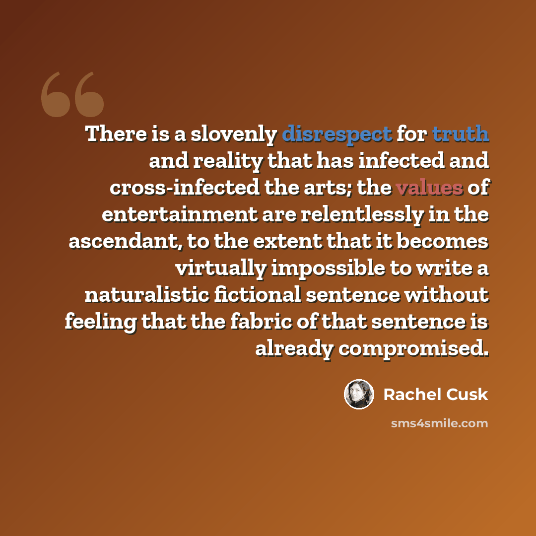 “There is a slovenly disrespect for truth and reality that has infected and cross-infected the arts; the values of entertainment are relentlessly in the ascendant, to the extent that it becomes virtually impossible to write a naturalistic fictional sentence without feeling that the fabric of that…” quote by Rachel Cusk