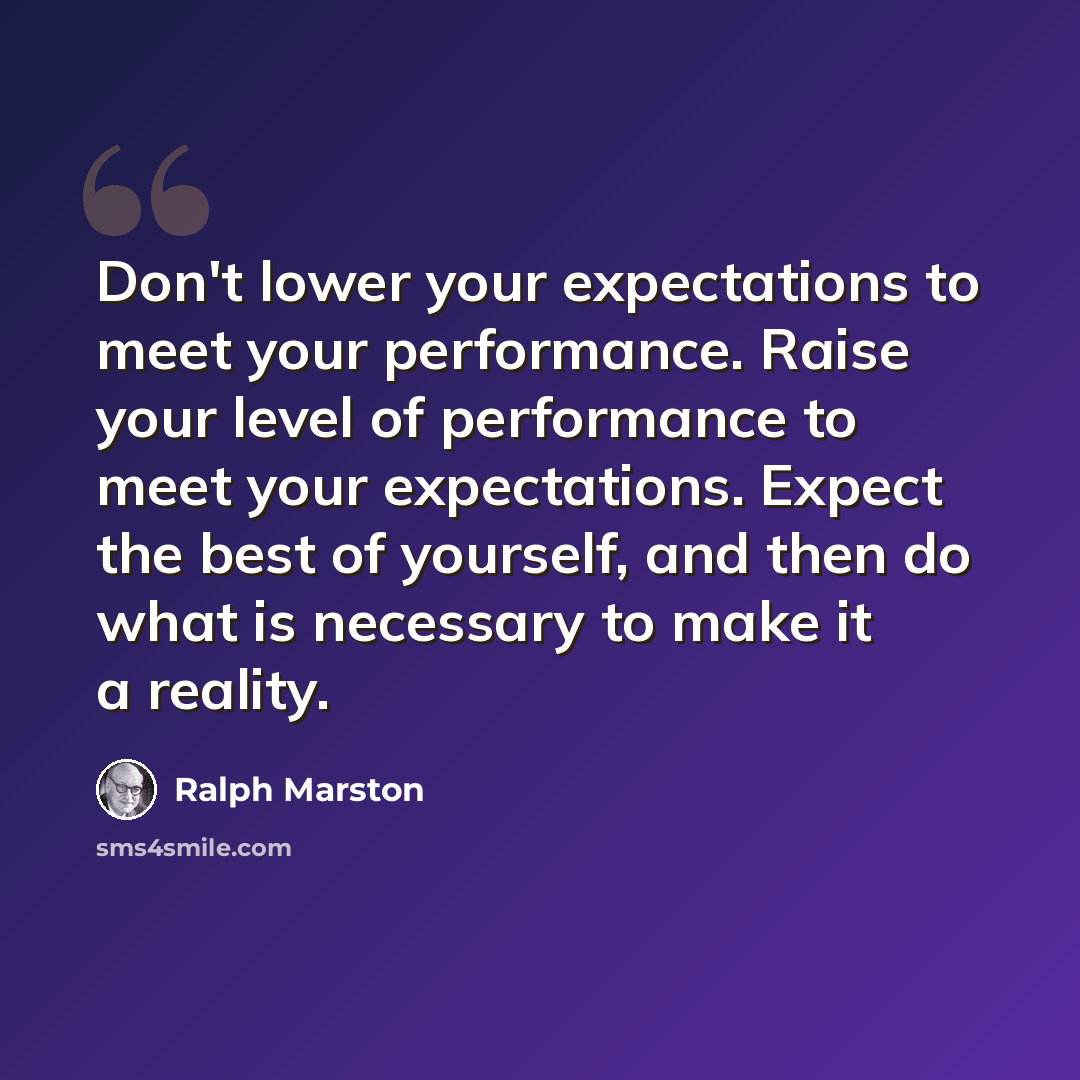 “Don't lower your expectations to meet your performance. Raise your level of performance to meet your expectations. Expect the best of yourself, and then do what is necessary to make it a reality.” quote by Ralph Marston