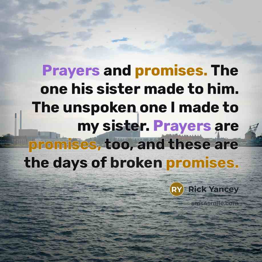 “Prayers and promises. The one his sister made to him. The unspoken one I made to my sister. Prayers are promises, too, and these are the days of broken promises.” quote by Rick Yancey
