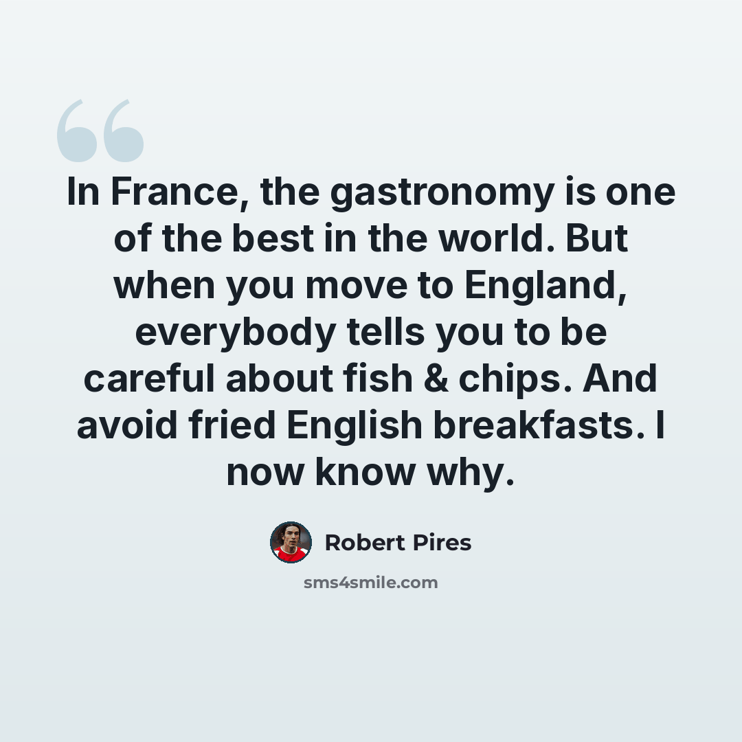 “In France, the gastronomy is one of the best in the world. But when you move to England, everybody tells you to be careful about fish & chips. And avoid fried English breakfasts. I now know why.” quote by Robert Pires