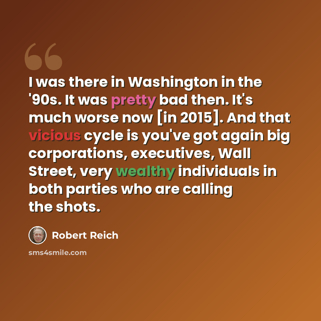 “I was there in Washington in the '90s. It was pretty bad then. It's much worse now [in 2015]. And that vicious cycle is you've got again big corporations, executives, Wall Street, very wealthy individuals in both parties who are calling the shots.” quote by Robert Reich