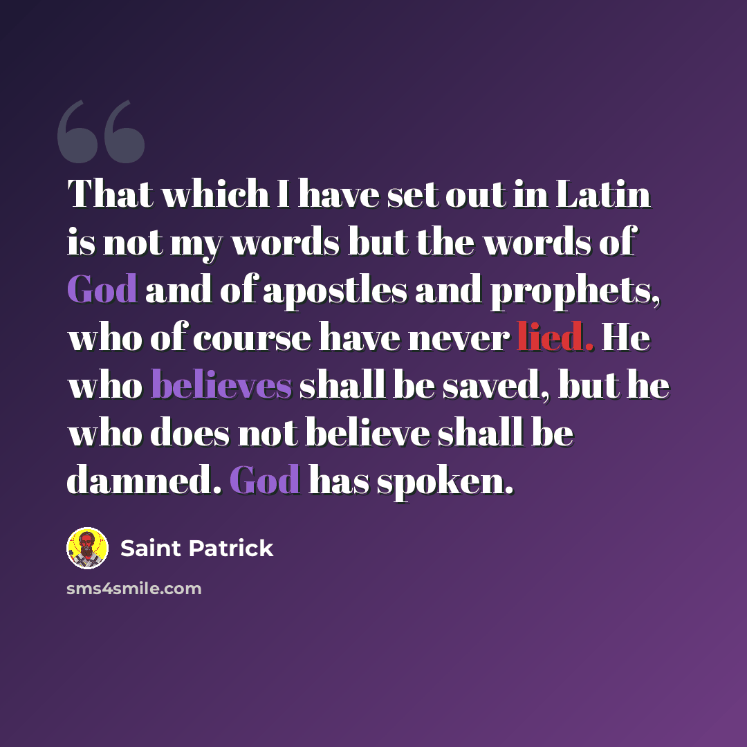 “That which I have set out in Latin is not my words but the words of God and of apostles and prophets, who of course have never lied. He who believes shall be saved, but he who does not believe shall be damned. God has spoken.” quote by Saint Patrick