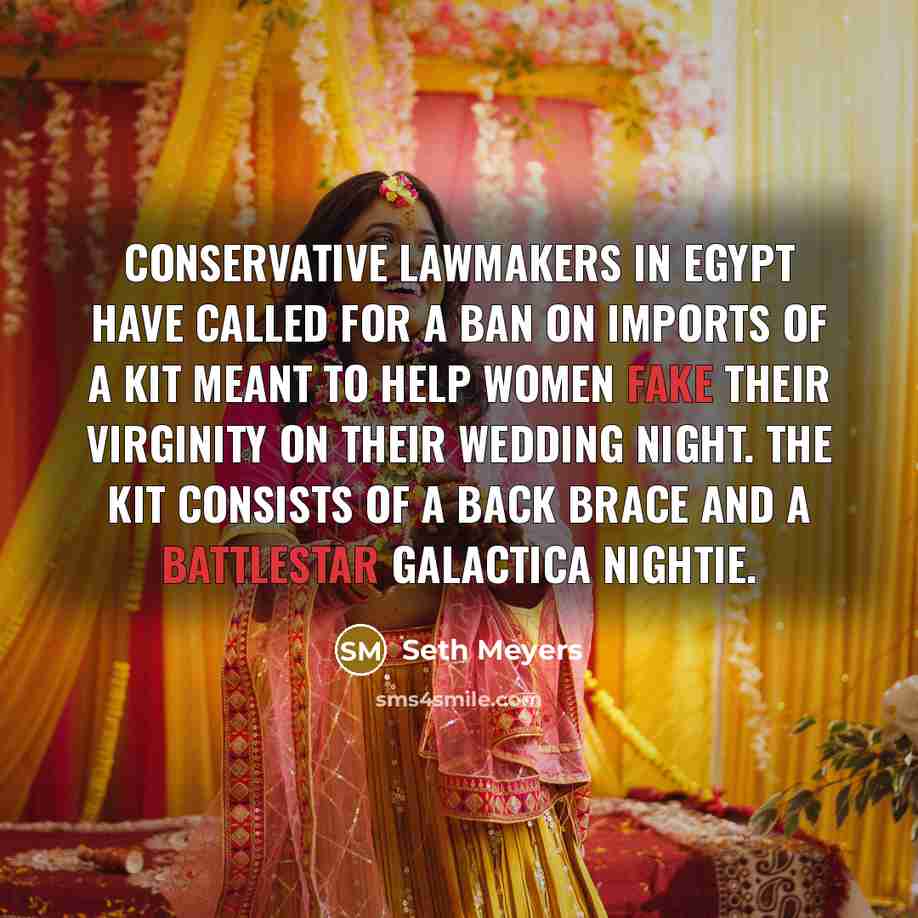 “Conservative lawmakers in Egypt have called for a ban on imports of a kit meant to help women fake their virginity on their wedding night. The kit consists of a back brace and a Battlestar Galactica nightie.” quote by Seth Meyers