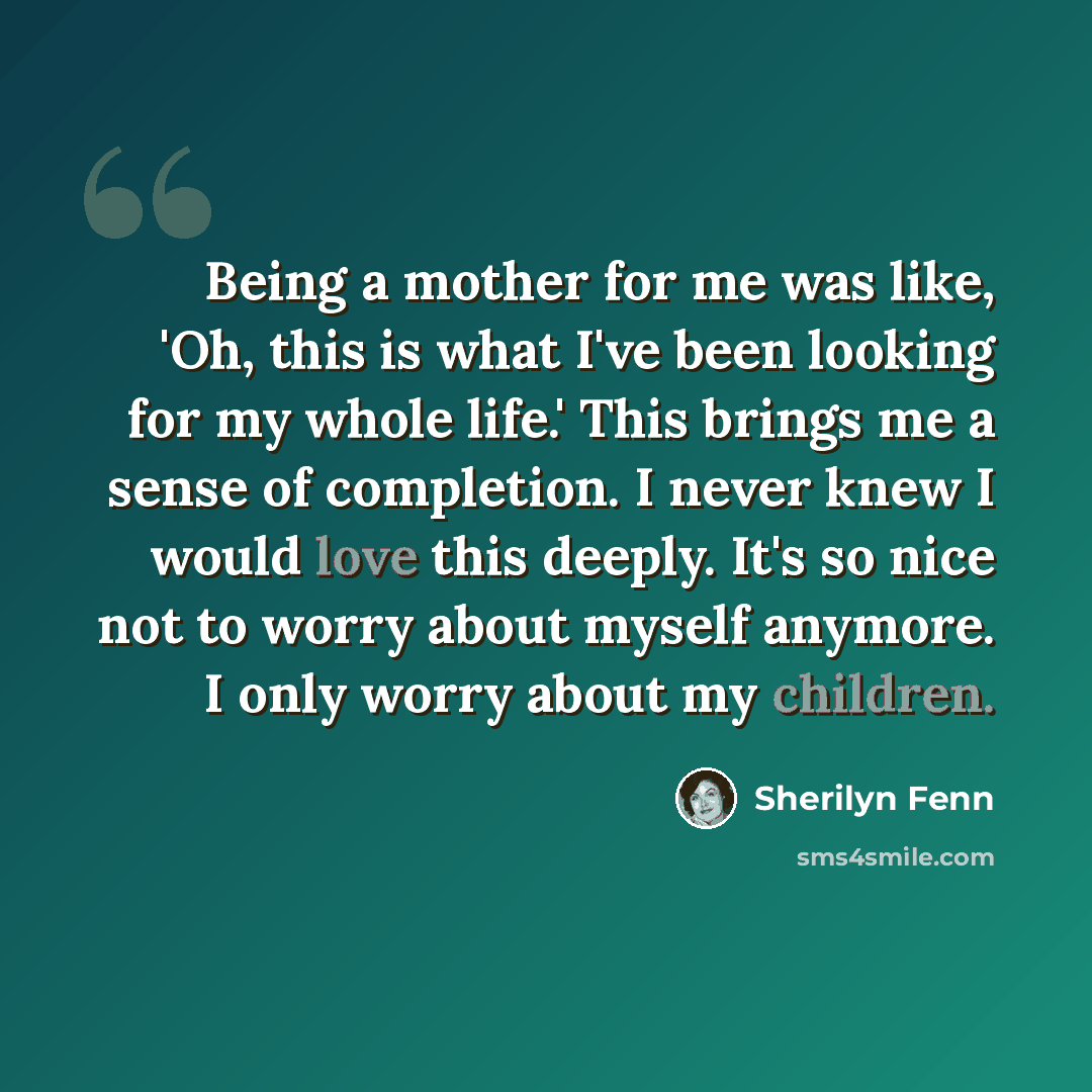 “Being a mother for me was like, 'Oh, this is what I've been looking for my whole life.' This brings me a sense of completion. I never knew I would love this deeply. It's so nice not to worry about myself anymore. I only worry about my children.” quote by Sherilyn Fenn