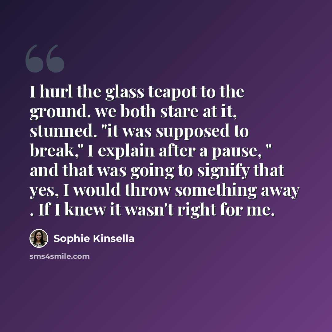 “I hurl the glass teapot to the ground. we both stare at it, stunned. "it was supposed to break," I explain after a pause, " and that was going to signify that yes, I would throw something away . If I knew it wasn't right for me.” quote by Sophie Kinsella