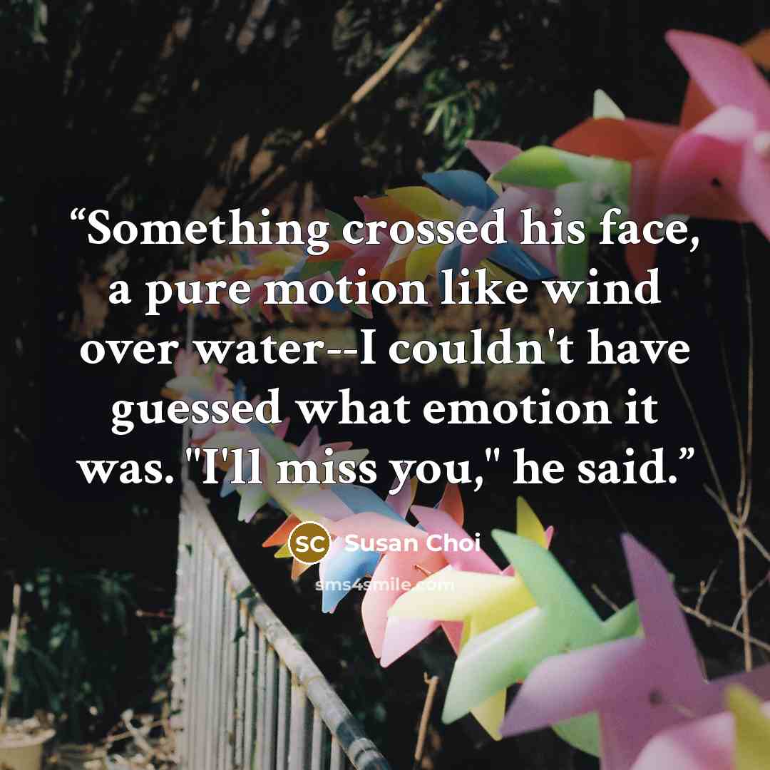 “Something crossed his face, a pure motion like wind over water--I couldn't have guessed what emotion it was. "I'll miss you," he said.” quote by Susan Choi