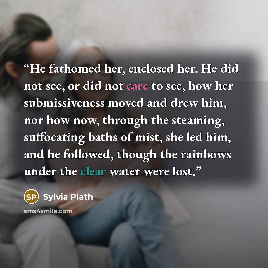 “He fathomed her, enclosed her. He did not see, or did not care to see, how her submissiveness moved and drew him, nor how now, through the steaming, suffocating baths of mist, she led him, and he followed, though the rainbows under the clear water were lost.” quote by Sylvia Plath