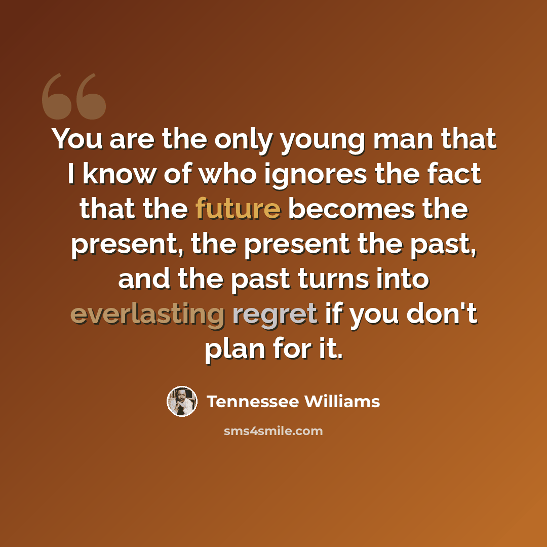 “You are the only young man that I know of who ignores the fact that the future becomes the present, the present the past, and the past turns into everlasting regret if you don't plan for it.” quote by Tennessee Williams