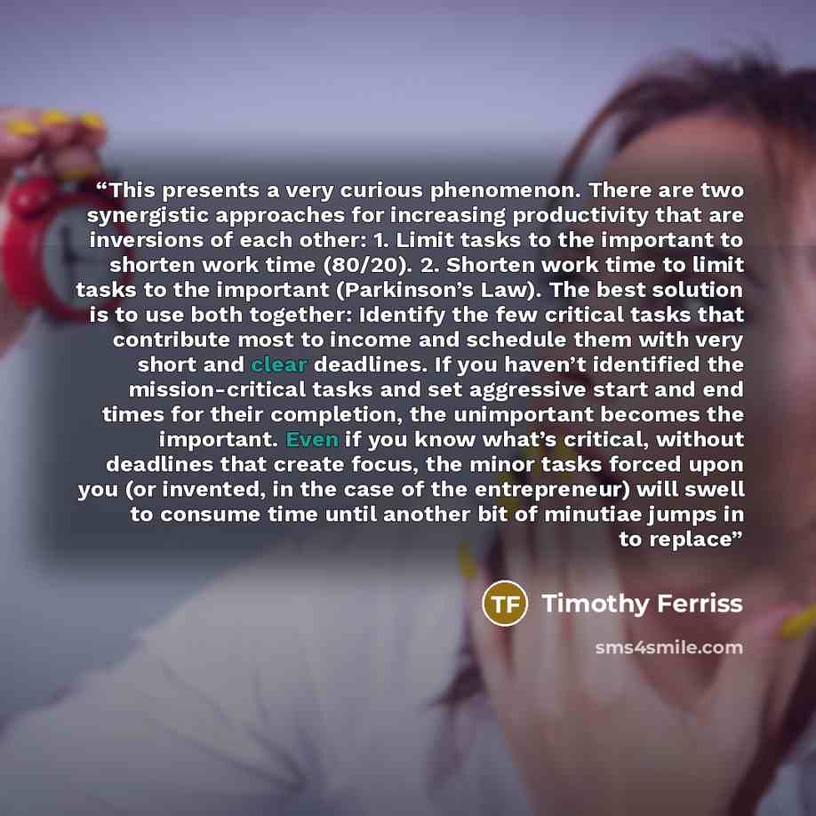 “This presents a very curious phenomenon. There are two synergistic approaches for increasing productivity that are inversions of each other: 1. Limit tasks to the important to shorten work time (80/20). 2. Shorten work time to limit tasks to the important (Parkinson’s Law). The best solution is to…” quote by Timothy Ferriss