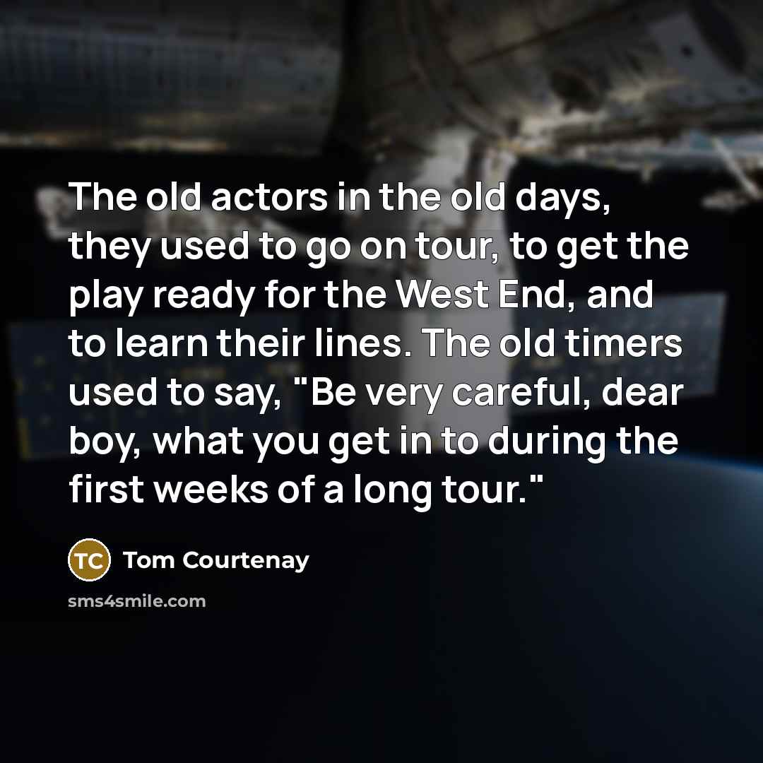 “The old actors in the old days, they used to go on tour, to get the play ready for the West End, and to learn their lines. The old timers used to say, "Be very careful, dear boy, what you get in to during the first weeks of a long tour."” quote by Tom Courtenay