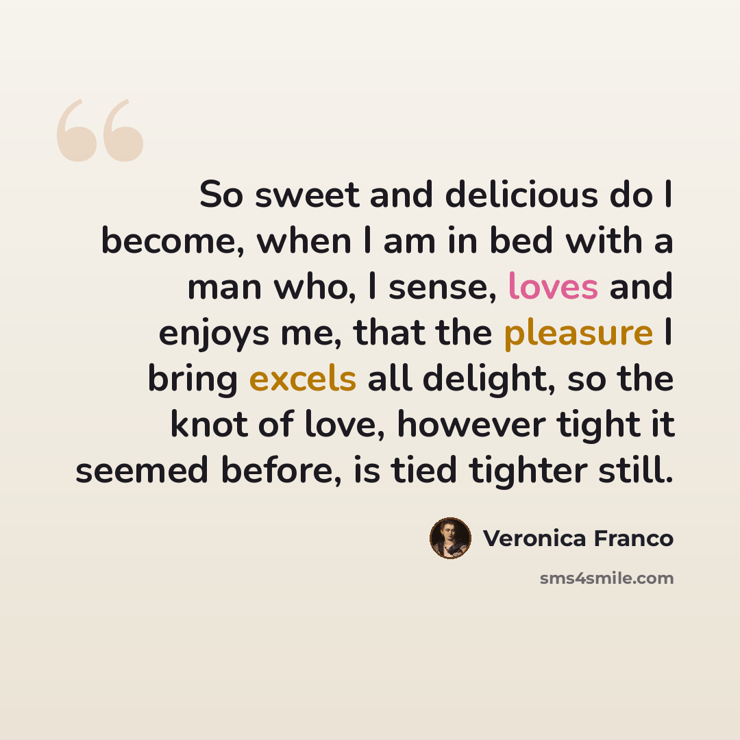 “So sweet and delicious do I become, when I am in bed with a man who, I sense, loves and enjoys me, that the pleasure I bring excels all delight, so the knot of love, however tight it seemed before, is tied tighter still.” quote by Veronica Franco