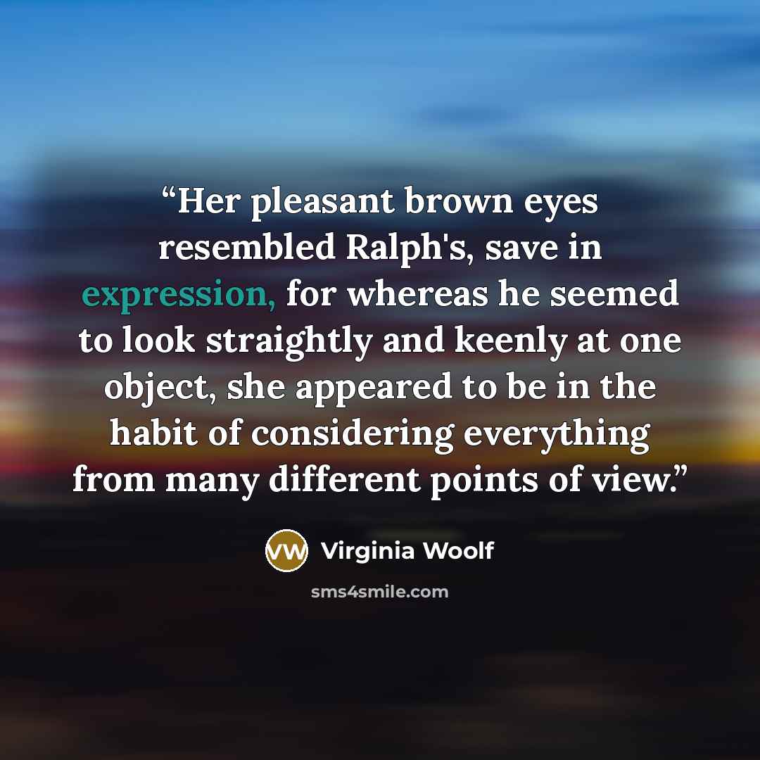 “Her pleasant brown eyes resembled Ralph's, save in expression, for whereas he seemed to look straightly and keenly at one object, she appeared to be in the habit of considering everything from many different points of view.” quote by Virginia Woolf