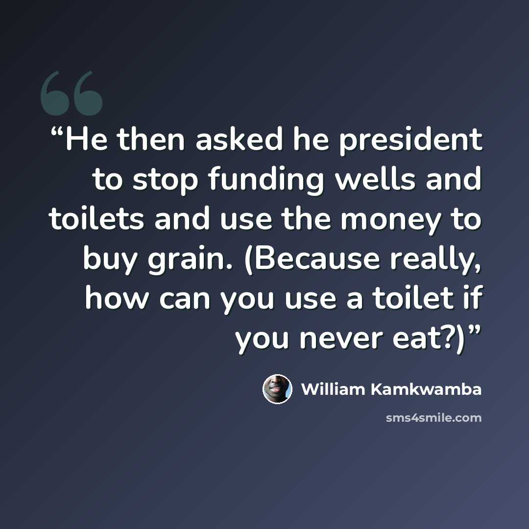 “He then asked he president to stop funding wells and toilets and use the money to buy grain. (Because really, how can you use a toilet if you never eat?)” quote by William Kamkwamba