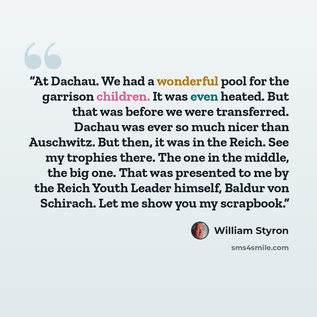 “At Dachau. We had a wonderful pool for the garrison children. It was even heated. But that was before we were transferred. Dachau was ever so much nicer than Auschwitz. But then, it was in the Reich. See my trophies there. The one in the middle, the big one. That was presented to me by the Reich…” quote by William Styron