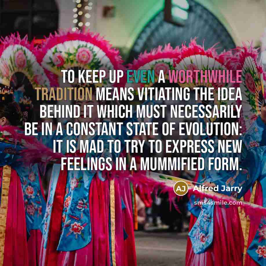 “To keep up even a worthwhile tradition means vitiating the idea behind it which must necessarily be in a constant state of evolution: it is mad to try to express new feelings in a mummified form.” quote by Alfred Jarry