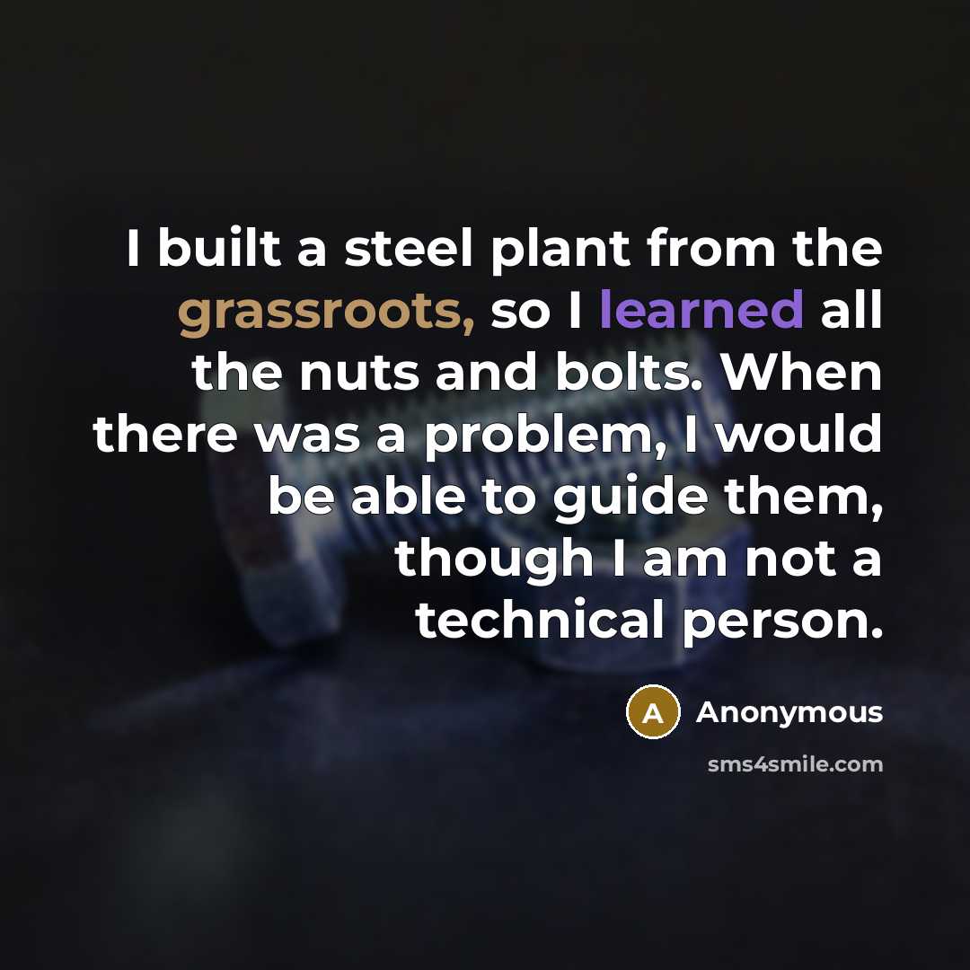 “I built a steel plant from the grassroots, so I learned all the nuts and bolts. When there was a problem, I would be able to guide them, though I am not a technical person.” quote by Anonymous