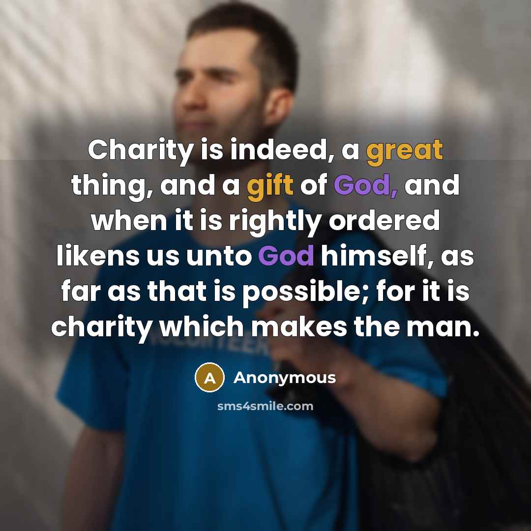 “Charity is indeed, a great thing, and a gift of God, and when it is rightly ordered likens us unto God himself, as far as that is possible; for it is charity which makes the man.” quote by Anonymous
