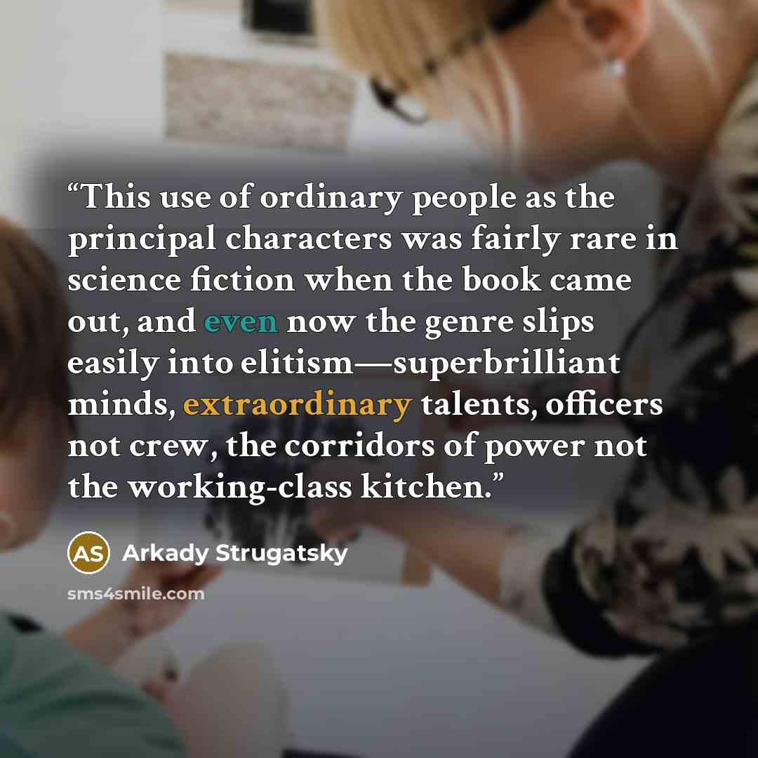 “This use of ordinary people as the principal characters was fairly rare in science fiction when the book came out, and even now the genre slips easily into elitism—superbrilliant minds, extraordinary talents, officers not crew, the corridors of power not the working-class kitchen.” quote by Arkady Strugatsky