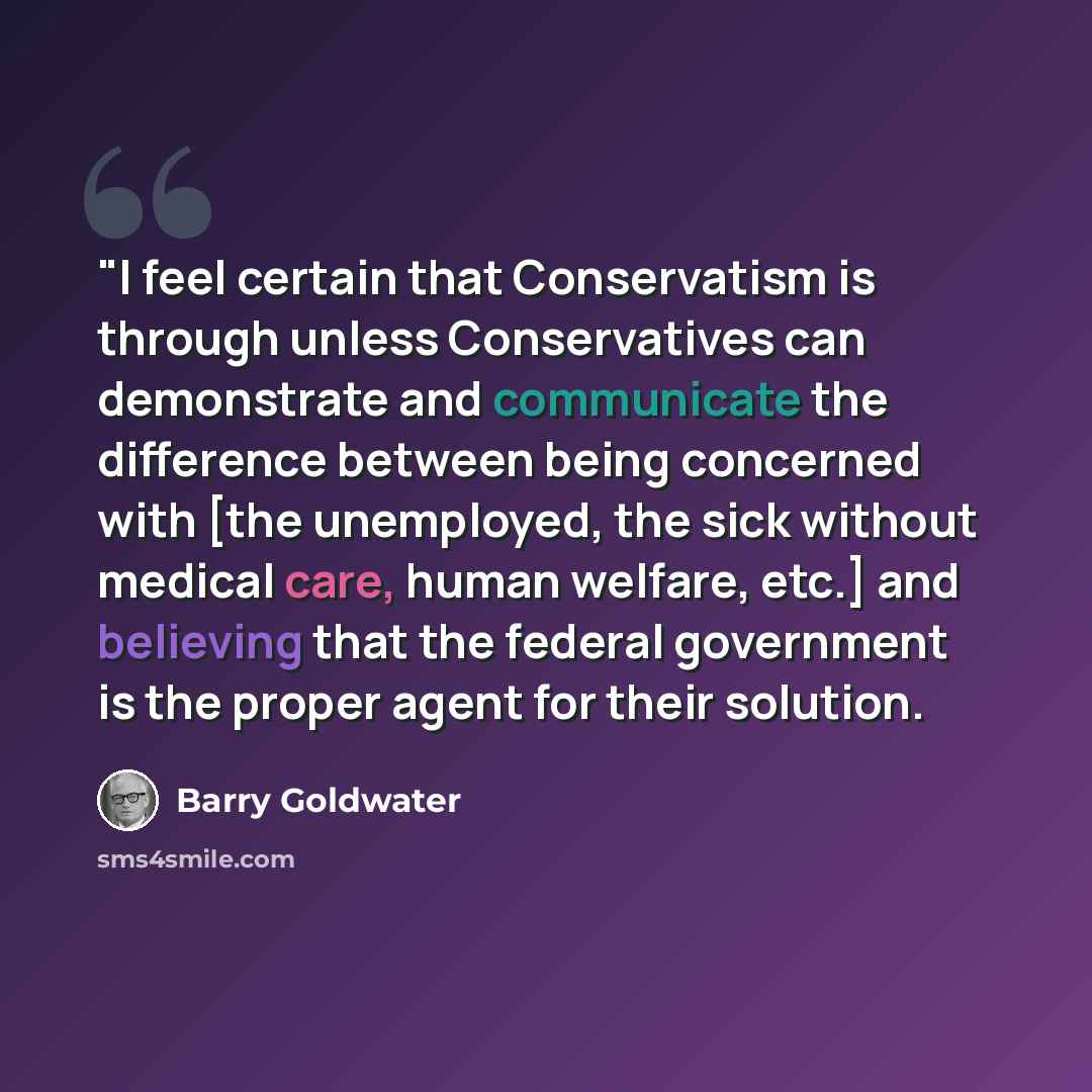 “"I feel certain that Conservatism is through unless Conservatives can demonstrate and communicate the difference between being concerned with [the unemployed, the sick without medical care, human welfare, etc.] and believing that the federal government is the proper agent for their solution.” quote by Barry Goldwater