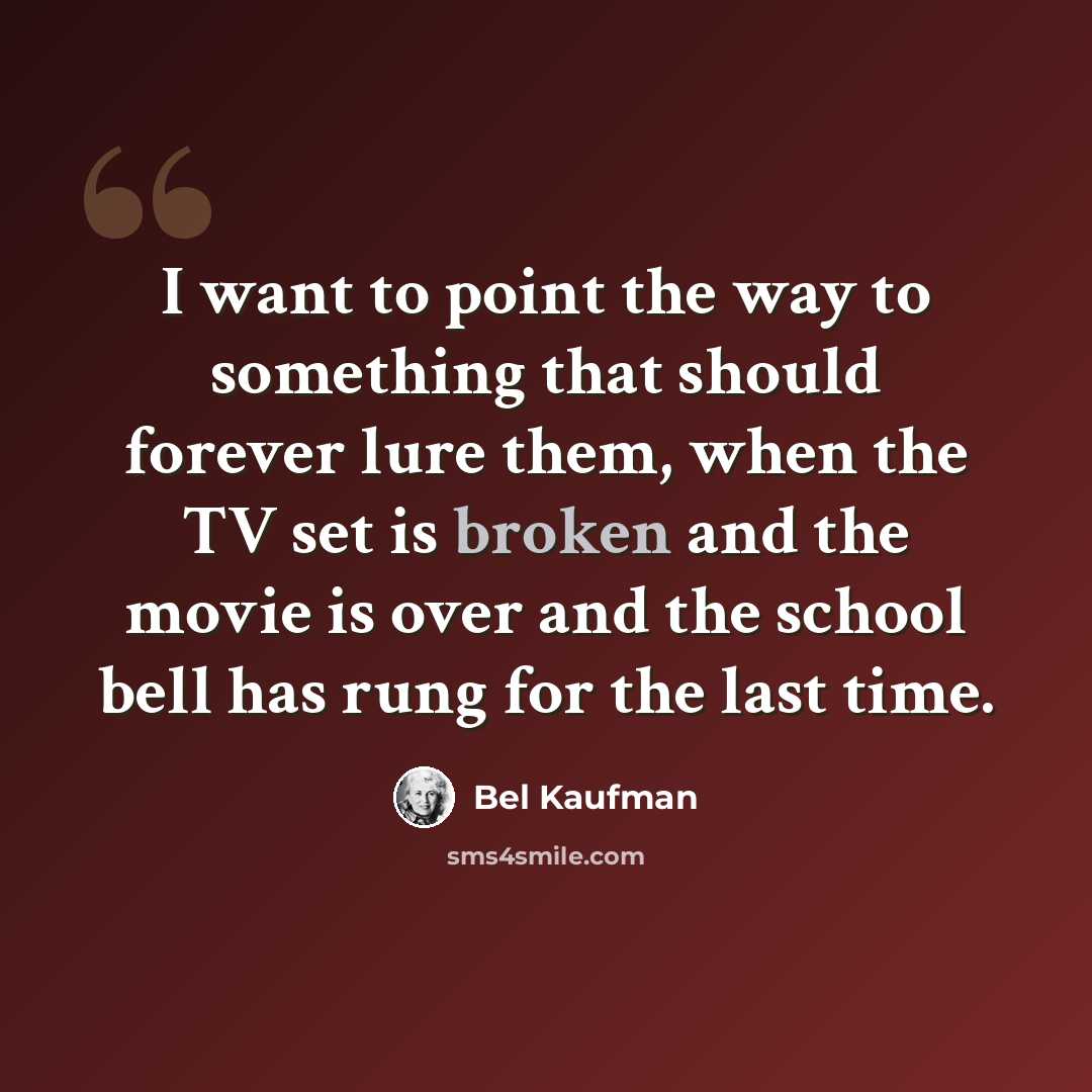 “I want to point the way to something that should forever lure them, when the TV set is broken and the movie is over and the school bell has rung for the last time.” quote by Bel Kaufman