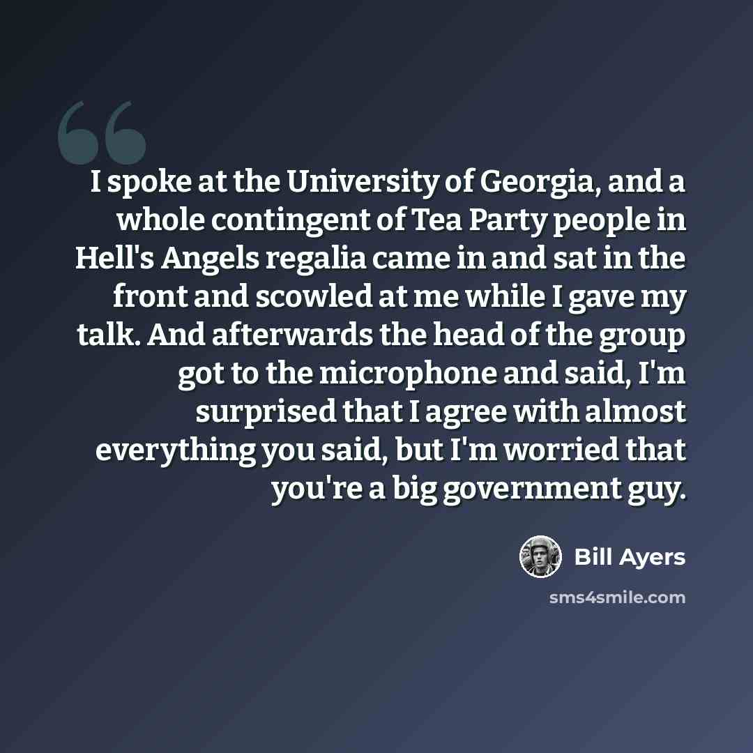 “I spoke at the University of Georgia, and a whole contingent of Tea Party people in Hell's Angels regalia came in and sat in the front and scowled at me while I gave my talk. And afterwards the head of the group got to the microphone and said, I'm surprised that I agree with almost everything you…” quote by Bill Ayers