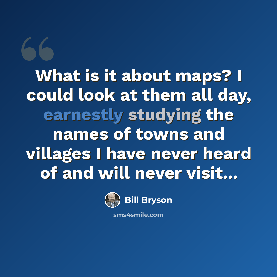 “What is it about maps? I could look at them all day, earnestly studying the names of towns and villages I have never heard of and will never visit...” quote by Bill Bryson